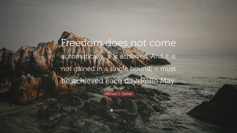 Michael E. Gerber Quote: “Freedom does not come automatically; it is achieved. And it is not gained in a single bound; it must be achieved each day. Rollo May.”