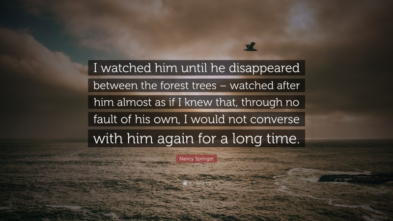 Nancy Springer Quote: “I watched him until he disappeared between the forest trees – watched after him almost as if I knew that, through no fault of his own, I would not converse with him again for a long time.”