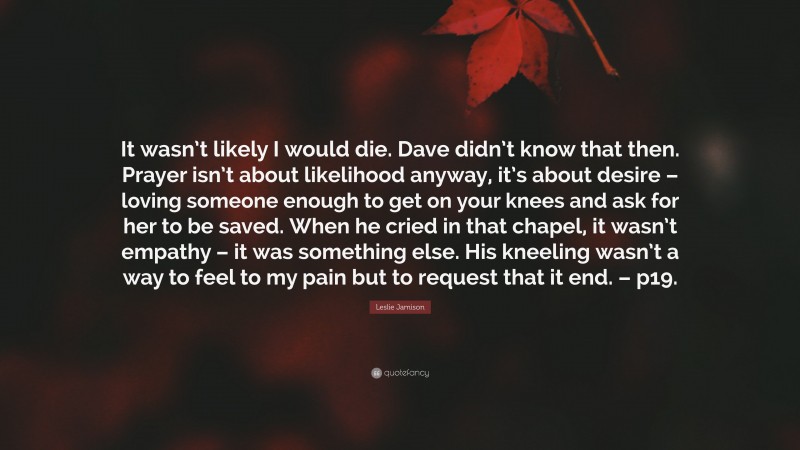 Leslie Jamison Quote: “It wasn’t likely I would die. Dave didn’t know that then. Prayer isn’t about likelihood anyway, it’s about desire – loving someone enough to get on your knees and ask for her to be saved. When he cried in that chapel, it wasn’t empathy – it was something else. His kneeling wasn’t a way to feel to my pain but to request that it end. – p19.”