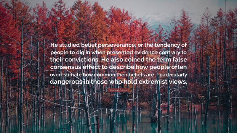 Susannah Cahalan Quote: “He studied belief perseverance, or the tendency of people to dig in when presented evidence contrary to their convictions. He also coined the term false consensus effect to describe how people often overestimate how common their beliefs are – particularly dangerous in those who hold extremist views.”