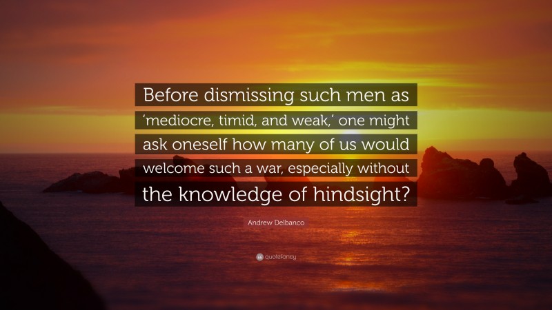 Andrew Delbanco Quote: “Before dismissing such men as ‘mediocre, timid, and weak,’ one might ask oneself how many of us would welcome such a war, especially without the knowledge of hindsight?”