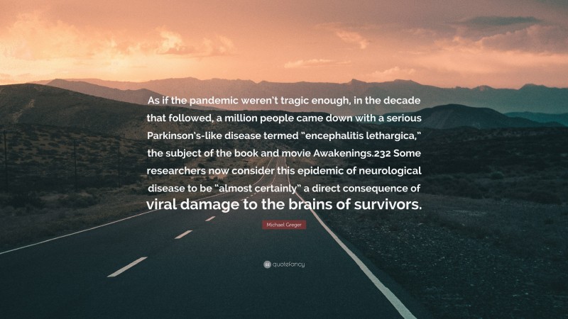 Michael Greger Quote: “As if the pandemic weren’t tragic enough, in the decade that followed, a million people came down with a serious Parkinson’s-like disease termed “encephalitis lethargica,” the subject of the book and movie Awakenings.232 Some researchers now consider this epidemic of neurological disease to be “almost certainly” a direct consequence of viral damage to the brains of survivors.”