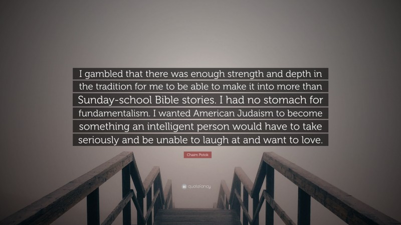 Chaim Potok Quote: “I gambled that there was enough strength and depth in the tradition for me to be able to make it into more than Sunday-school Bible stories. I had no stomach for fundamentalism. I wanted American Judaism to become something an intelligent person would have to take seriously and be unable to laugh at and want to love.”