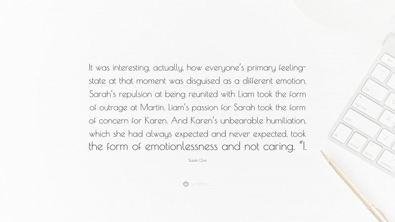 Susan Choi Quote: “It was interesting, actually, how everyone’s primary feeling-state at that moment was disguised as a different emotion. Sarah’s repulsion at being reunited with Liam took the form of outrage at Martin. Liam’s passion for Sarah took the form of concern for Karen. And Karen’s unbearable humiliation, which she had always expected and never expected, took the form of emotionlessness and not caring. “I.”