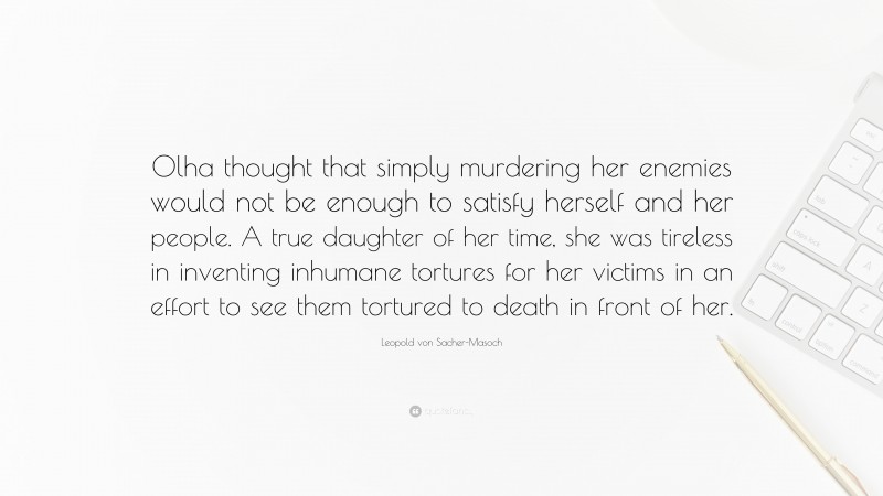 Leopold von Sacher-Masoch Quote: “Olha thought that simply murdering her enemies would not be enough to satisfy herself and her people. A true daughter of her time, she was tireless in inventing inhumane tortures for her victims in an effort to see them tortured to death in front of her.”