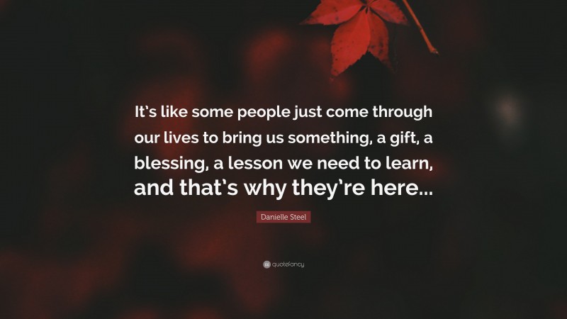 Danielle Steel Quote: “It’s like some people just come through our lives to bring us something, a gift, a blessing, a lesson we need to learn, and that’s why they’re here...”