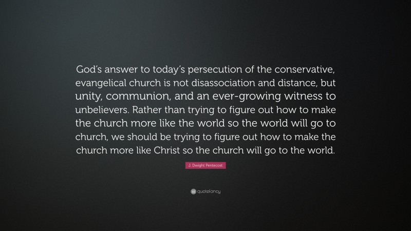 J. Dwight Pentecost Quote: “God’s answer to today’s persecution of the conservative, evangelical church is not disassociation and distance, but unity, communion, and an ever-growing witness to unbelievers. Rather than trying to figure out how to make the church more like the world so the world will go to church, we should be trying to figure out how to make the church more like Christ so the church will go to the world.”