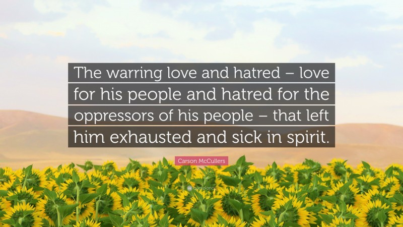 Carson McCullers Quote: “The warring love and hatred – love for his people and hatred for the oppressors of his people – that left him exhausted and sick in spirit.”