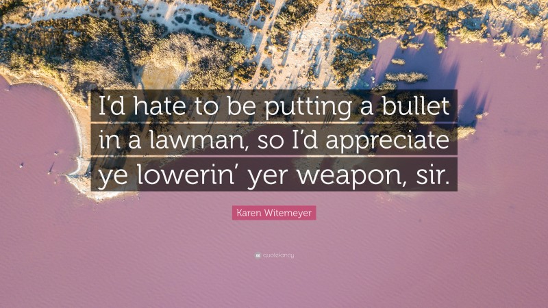Karen Witemeyer Quote: “I’d hate to be putting a bullet in a lawman, so I’d appreciate ye lowerin’ yer weapon, sir.”