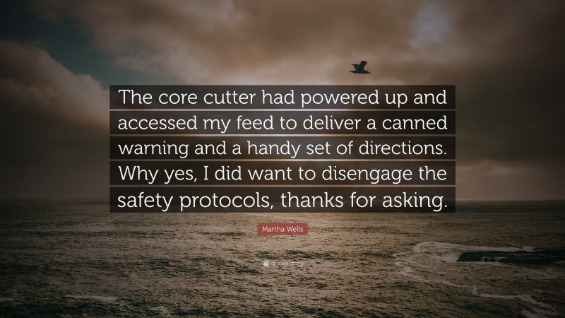 Martha Wells Quote: “The core cutter had powered up and accessed my feed to deliver a canned warning and a handy set of directions. Why yes, I did want to disengage the safety protocols, thanks for asking.”