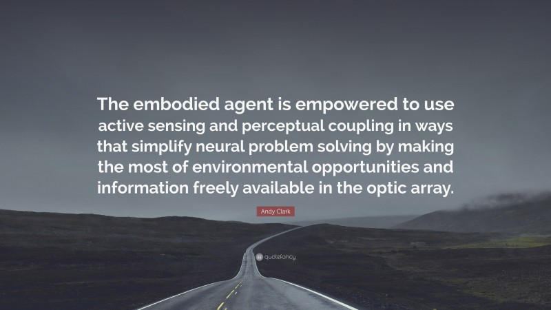 Andy Clark Quote: “The embodied agent is empowered to use active sensing and perceptual coupling in ways that simplify neural problem solving by making the most of environmental opportunities and information freely available in the optic array.”