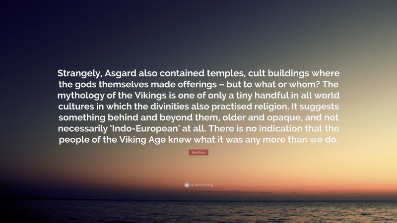 Neil Price Quote: “Strangely, Asgard also contained temples, cult buildings where the gods themselves made offerings – but to what or whom? The mythology of the Vikings is one of only a tiny handful in all world cultures in which the divinities also practised religion. It suggests something behind and beyond them, older and opaque, and not necessarily ‘Indo-European’ at all. There is no indication that the people of the Viking Age knew what it was any more than we do.”
