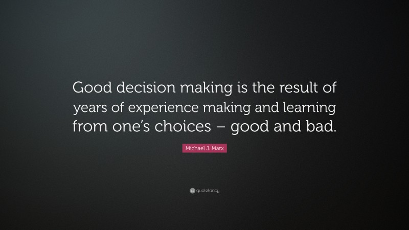 Michael J. Marx Quote: “Good decision making is the result of years of experience making and learning from one’s choices – good and bad.”