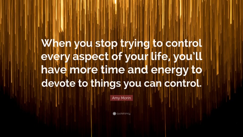 Amy Morin Quote: “When you stop trying to control every aspect of your life, you’ll have more time and energy to devote to things you can control.”