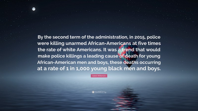 Isabel Wilkerson Quote: “By the second term of the administration, in 2015, police were killing unarmed African-Americans at five times the rate of white Americans. It was a trend that would make police killings a leading cause of death for young African-American men and boys, these deaths occurring at a rate of 1 in 1,000 young black men and boys.”