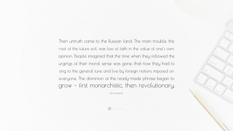 Boris Pasternak Quote: “Then untruth came to the Russian land. The main trouble, the root of the future evil, was loss of faith in the value of one’s own opinion. People imagined that the time when they followed the urgings of their moral sense was gone, that now they had to sing to the general tune and live by foreign notions imposed on everyone. The dominion of the ready-made phrase began to grow – first monarchistic, then revolutionary.”