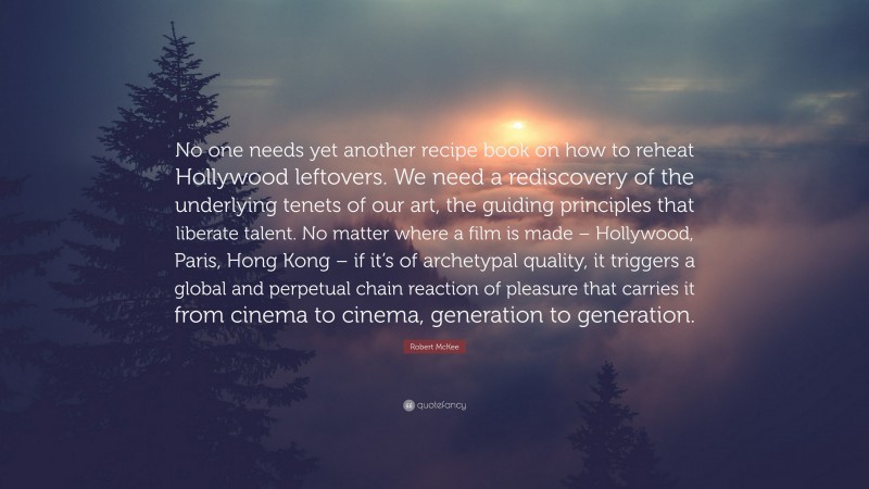 Robert McKee Quote: “No one needs yet another recipe book on how to reheat Hollywood leftovers. We need a rediscovery of the underlying tenets of our art, the guiding principles that liberate talent. No matter where a film is made – Hollywood, Paris, Hong Kong – if it’s of archetypal quality, it triggers a global and perpetual chain reaction of pleasure that carries it from cinema to cinema, generation to generation.”