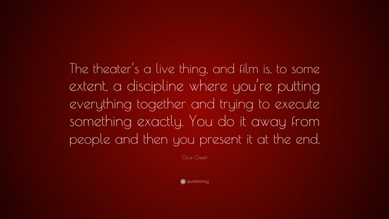 Clive Owen Quote: “The theater’s a live thing, and film is, to some extent, a discipline where you’re putting everything together and trying to execute something exactly. You do it away from people and then you present it at the end.”