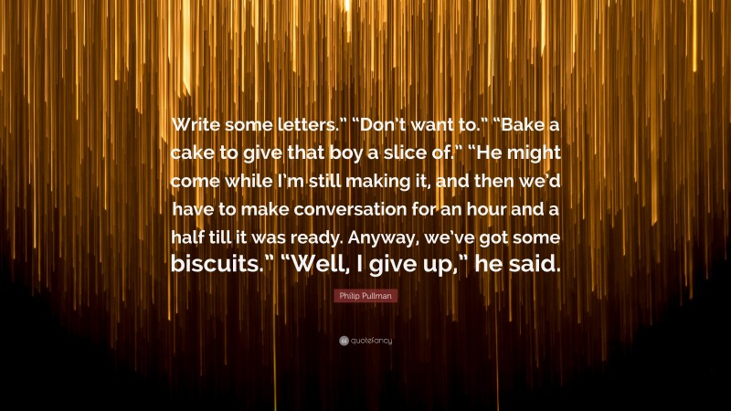 Philip Pullman Quote: “Write some letters.” “Don’t want to.” “Bake a cake to give that boy a slice of.” “He might come while I’m still making it, and then we’d have to make conversation for an hour and a half till it was ready. Anyway, we’ve got some biscuits.” “Well, I give up,” he said.”