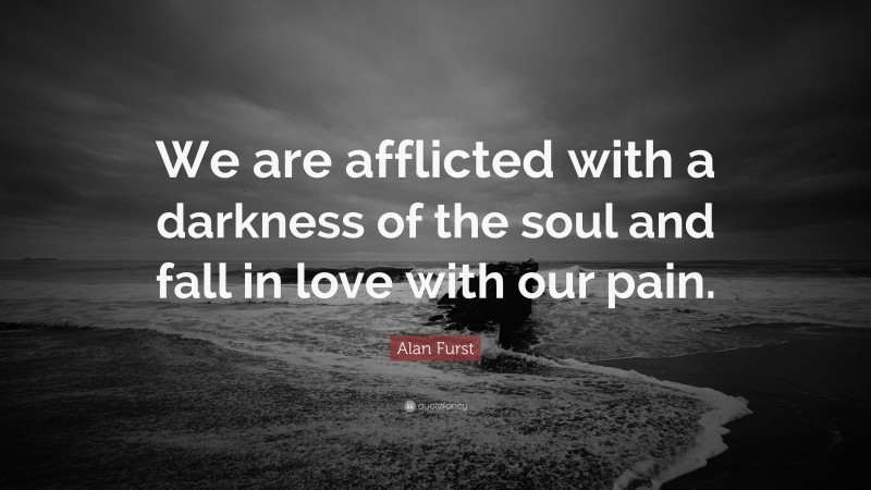 Alan Furst Quote: “We are afflicted with a darkness of the soul and fall in love with our pain.”