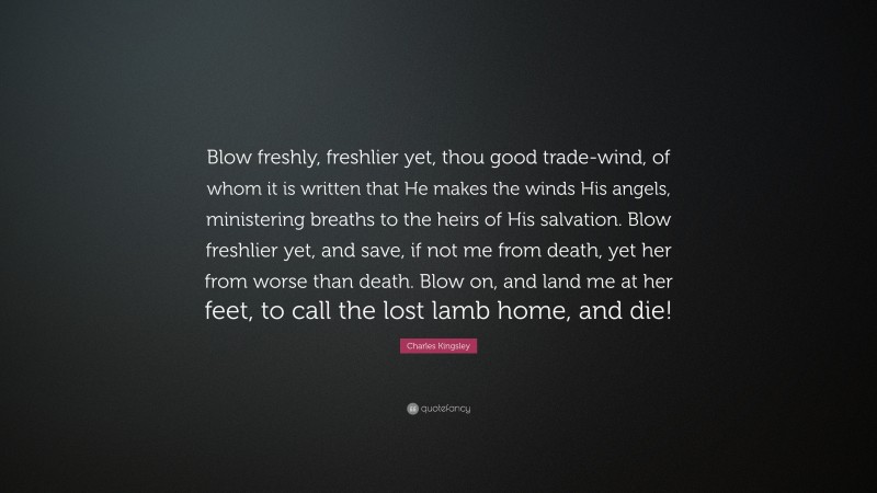 Charles Kingsley Quote: “Blow freshly, freshlier yet, thou good trade-wind, of whom it is written that He makes the winds His angels, ministering breaths to the heirs of His salvation. Blow freshlier yet, and save, if not me from death, yet her from worse than death. Blow on, and land me at her feet, to call the lost lamb home, and die!”