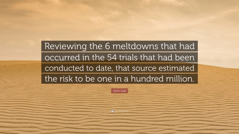 John Gall Quote: “Reviewing the 6 meltdowns that had occurred in the 54 trials that had been conducted to date, that source estimated the risk to be one in a hundred million.”