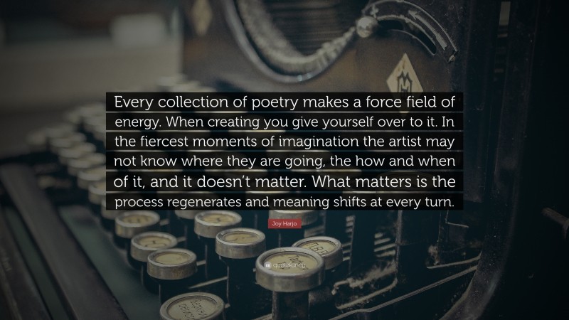 Joy Harjo Quote: “Every collection of poetry makes a force field of energy. When creating you give yourself over to it. In the fiercest moments of imagination the artist may not know where they are going, the how and when of it, and it doesn’t matter. What matters is the process regenerates and meaning shifts at every turn.”