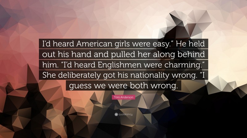 Toni Anderson Quote: “I’d heard American girls were easy.” He held out his hand and pulled her along behind him. “I’d heard Englishmen were charming.” She deliberately got his nationality wrong. “I guess we were both wrong.”