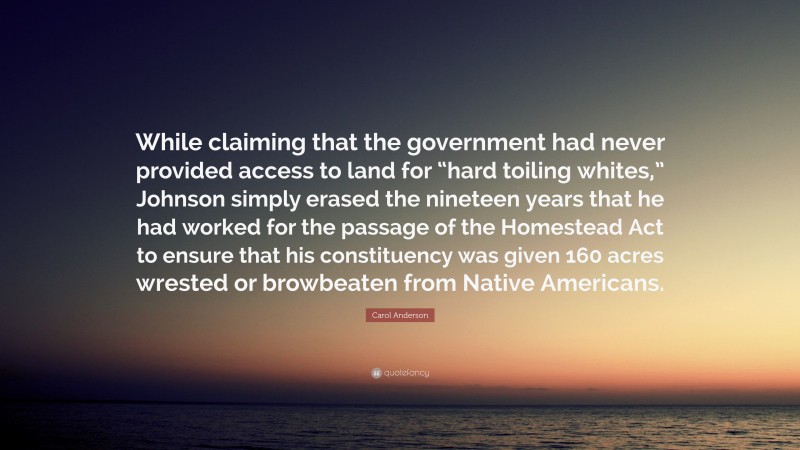 Carol Anderson Quote: “While claiming that the government had never provided access to land for “hard toiling whites,” Johnson simply erased the nineteen years that he had worked for the passage of the Homestead Act to ensure that his constituency was given 160 acres wrested or browbeaten from Native Americans.”