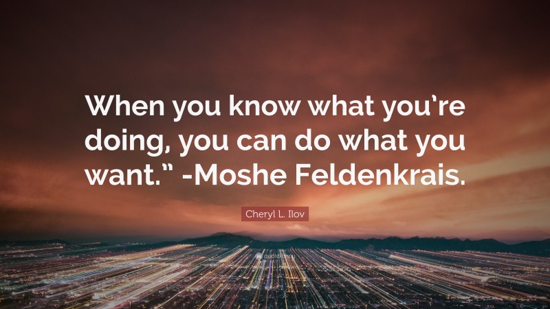 Cheryl L. Ilov Quote: “When you know what you’re doing, you can do what you want.” -Moshe Feldenkrais.”