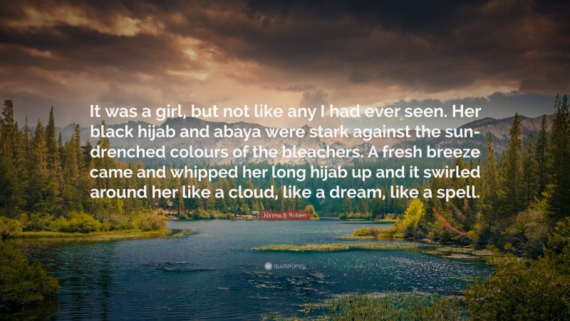 Na'ima B. Robert Quote: “It was a girl, but not like any I had ever seen. Her black hijab and abaya were stark against the sun-drenched colours of the bleachers. A fresh breeze came and whipped her long hijab up and it swirled around her like a cloud, like a dream, like a spell.”