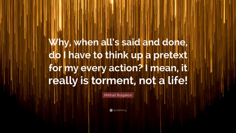 Mikhail Bulgakov Quote: “Why, when all’s said and done, do I have to think up a pretext for my every action? I mean, it really is torment, not a life!”
