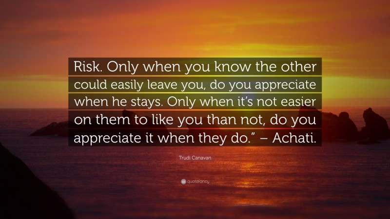 Trudi Canavan Quote: “Risk. Only when you know the other could easily leave you, do you appreciate when he stays. Only when it’s not easier on them to like you than not, do you appreciate it when they do.” – Achati.”
