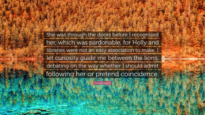 Truman Capote Quote: “She was through the doors before I recognized her, which was pardonable, for Holly and libraries were not an easy association to make. I let curiosity guide me between the lions, debating on the way whether I should admit following her or pretend coincidence.”