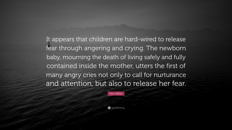 Pete Walker Quote: “It appears that children are hard-wired to release fear through angering and crying. The newborn baby, mourning the death of living safely and fully contained inside the mother, utters the first of many angry cries not only to call for nurturance and attention, but also to release her fear.”