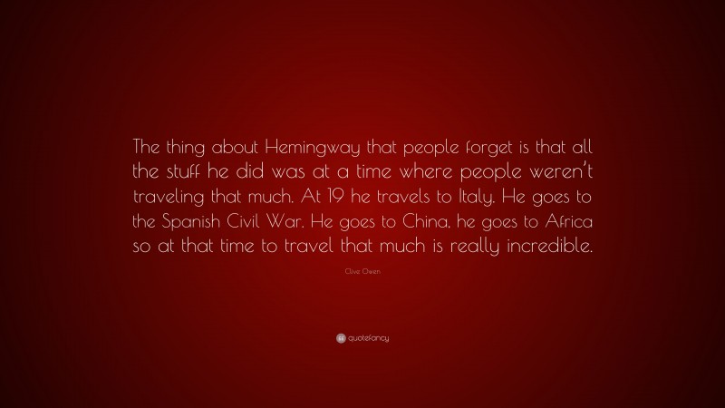 Clive Owen Quote: “The thing about Hemingway that people forget is that all the stuff he did was at a time where people weren’t traveling that much. At 19 he travels to Italy. He goes to the Spanish Civil War. He goes to China, he goes to Africa so at that time to travel that much is really incredible.”