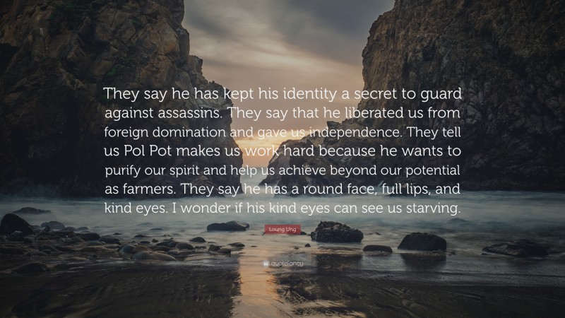 Loung Ung Quote: “They say he has kept his identity a secret to guard against assassins. They say that he liberated us from foreign domination and gave us independence. They tell us Pol Pot makes us work hard because he wants to purify our spirit and help us achieve beyond our potential as farmers. They say he has a round face, full lips, and kind eyes. I wonder if his kind eyes can see us starving.”