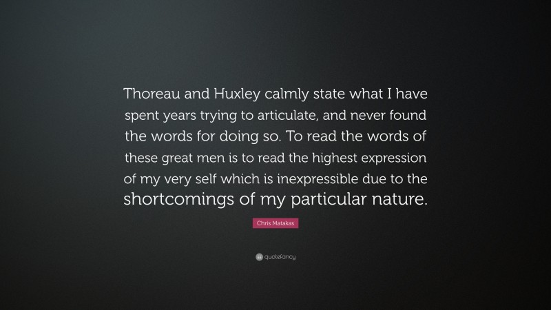 Chris Matakas Quote: “Thoreau and Huxley calmly state what I have spent years trying to articulate, and never found the words for doing so. To read the words of these great men is to read the highest expression of my very self which is inexpressible due to the shortcomings of my particular nature.”