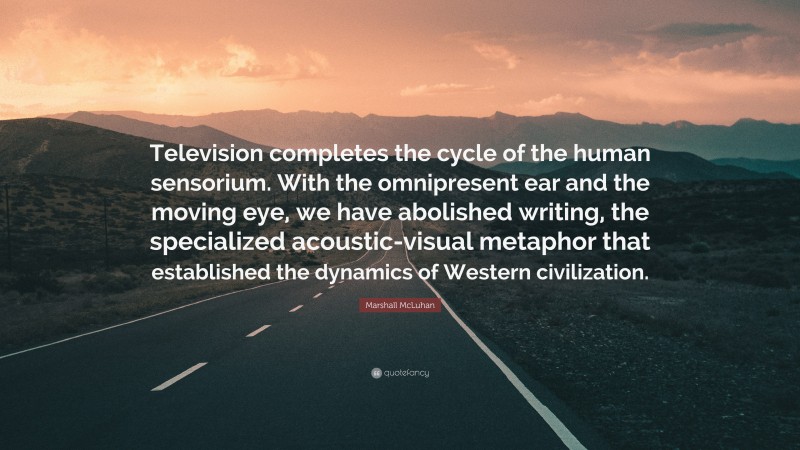 Marshall McLuhan Quote: “Television completes the cycle of the human sensorium. With the omnipresent ear and the moving eye, we have abolished writing, the specialized acoustic-visual metaphor that established the dynamics of Western civilization.”