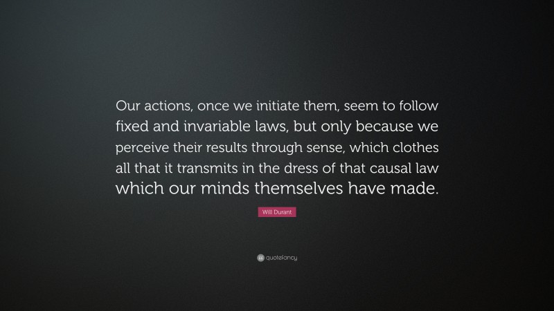 Will Durant Quote: “Our actions, once we initiate them, seem to follow fixed and invariable laws, but only because we perceive their results through sense, which clothes all that it transmits in the dress of that causal law which our minds themselves have made.”