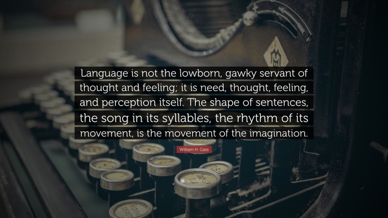 William H. Gass Quote: “Language is not the lowborn, gawky servant of thought and feeling; it is need, thought, feeling, and perception itself. The shape of sentences, the song in its syllables, the rhythm of its movement, is the movement of the imagination.”