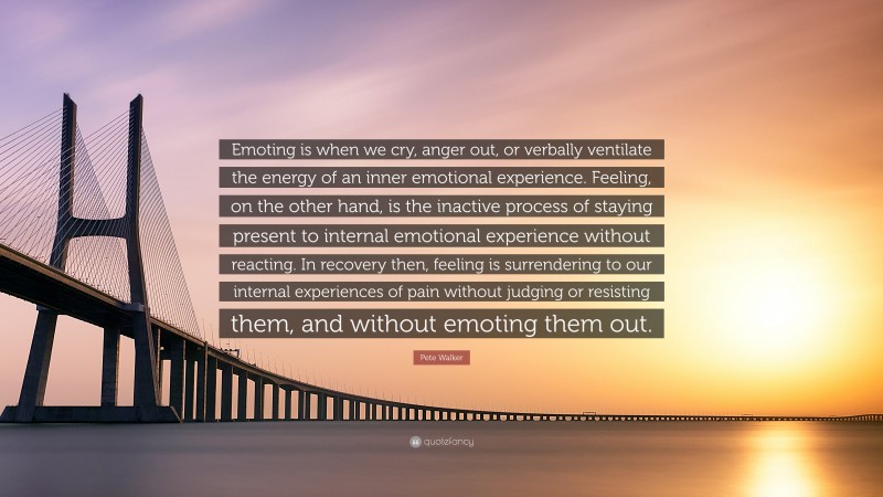 Pete Walker Quote: “Emoting is when we cry, anger out, or verbally ventilate the energy of an inner emotional experience. Feeling, on the other hand, is the inactive process of staying present to internal emotional experience without reacting. In recovery then, feeling is surrendering to our internal experiences of pain without judging or resisting them, and without emoting them out.”