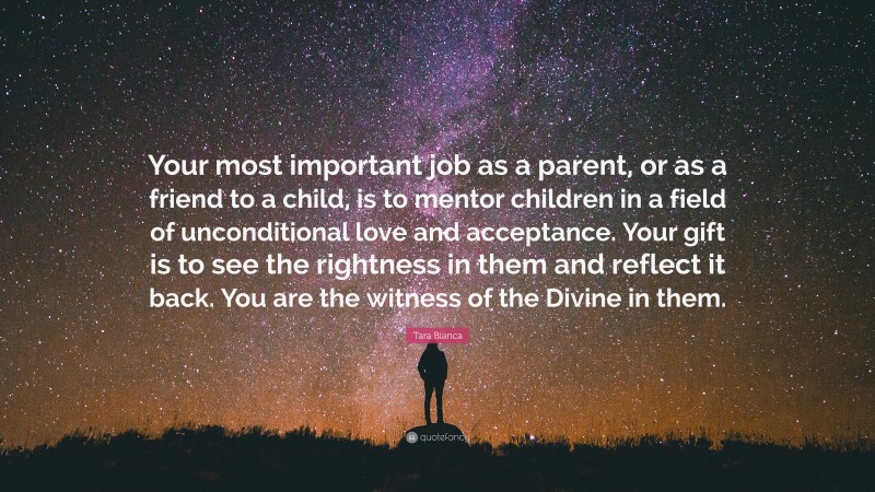 Tara Bianca Quote: “Your most important job as a parent, or as a friend to a child, is to mentor children in a field of unconditional love and acceptance. Your gift is to see the rightness in them and reflect it back. You are the witness of the Divine in them.”