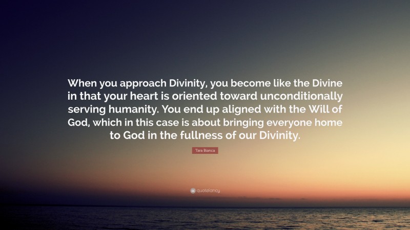 Tara Bianca Quote: “When you approach Divinity, you become like the Divine in that your heart is oriented toward unconditionally serving humanity. You end up aligned with the Will of God, which in this case is about bringing everyone home to God in the fullness of our Divinity.”