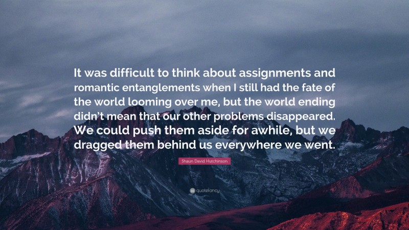 Shaun David Hutchinson Quote: “It was difficult to think about assignments and romantic entanglements when I still had the fate of the world looming over me, but the world ending didn’t mean that our other problems disappeared. We could push them aside for awhile, but we dragged them behind us everywhere we went.”