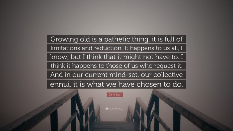 Garth Stein Quote: “Growing old is a pathetic thing. it is full of limitations and reduction. It happens to us all, I know; but I think that it might not have to. I think it happens to those of us who request it. And in our current mind-set, our collective ennui, it is what we have chosen to do.”