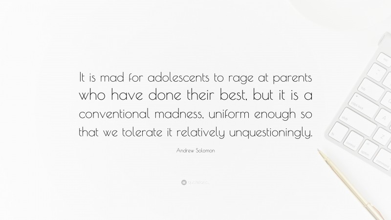 Andrew Solomon Quote: “It is mad for adolescents to rage at parents who have done their best, but it is a conventional madness, uniform enough so that we tolerate it relatively unquestioningly.”