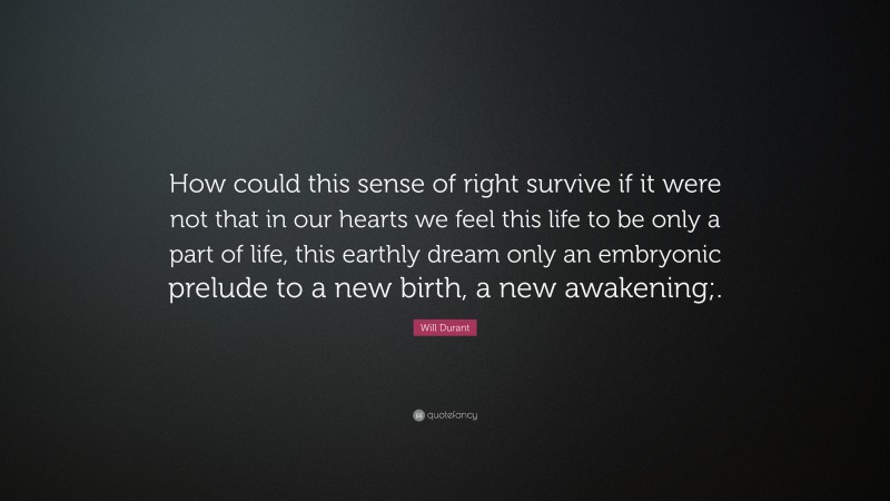 Will Durant Quote: “How could this sense of right survive if it were not that in our hearts we feel this life to be only a part of life, this earthly dream only an embryonic prelude to a new birth, a new awakening;.”