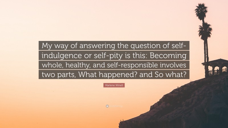 Marlene Winell Quote: “My way of answering the question of self-indulgence or self-pity is this: Becoming whole, healthy, and self-responsible involves two parts, What happened? and So what?”