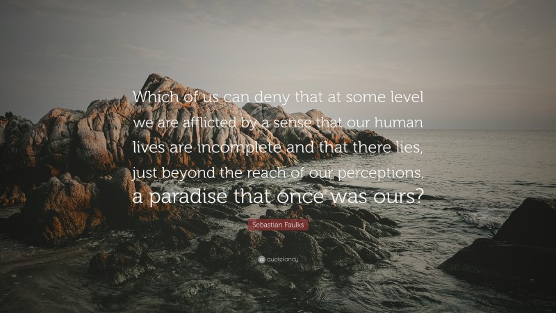 Sebastian Faulks Quote: “Which of us can deny that at some level we are afflicted by a sense that our human lives are incomplete and that there lies, just beyond the reach of our perceptions, a paradise that once was ours?”